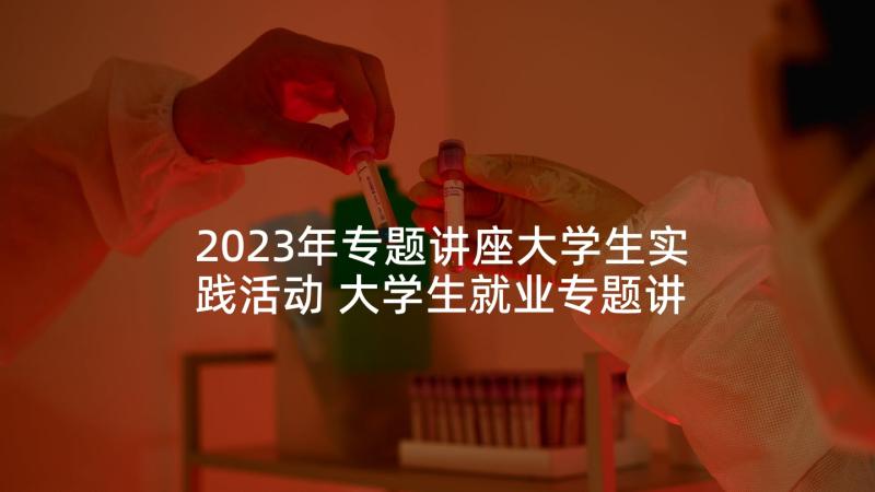 2023年专题讲座大学生实践活动 大学生就业专题讲座心得体会(汇总5篇)