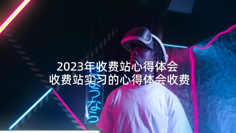 2023年收费站心得体会 收费站实习的心得体会收费站心得体会(通用7篇)