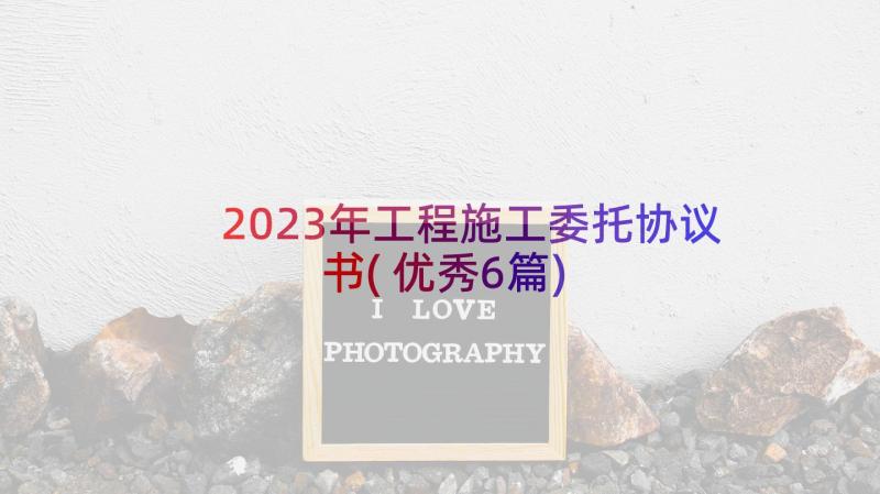 2023年工程施工委托协议书(优秀6篇)