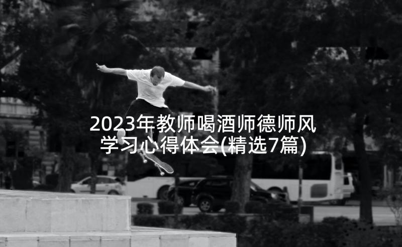 2023年教师喝酒师德师风学习心得体会(精选7篇)