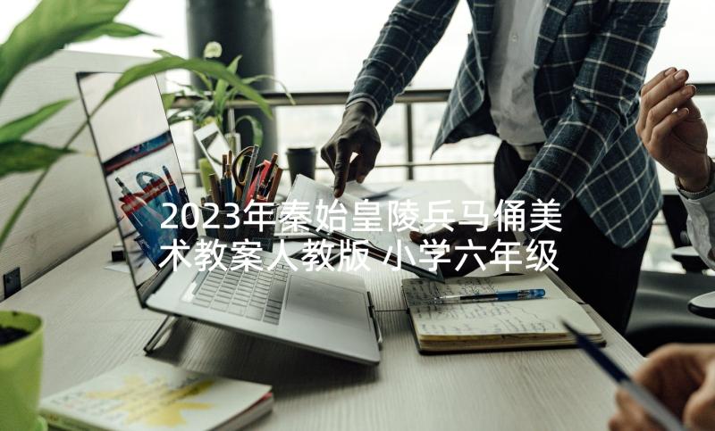 2023年秦始皇陵兵马俑美术教案人教版 小学六年级语文秦始皇陵兵马俑教案(汇总5篇)