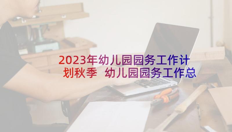 2023年幼儿园园务工作计划秋季 幼儿园园务工作总结秋季(模板5篇)