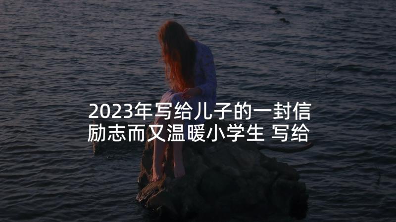 2023年写给儿子的一封信励志而又温暖小学生 写给小学生儿子励志而又温暖的一封信(优秀5篇)