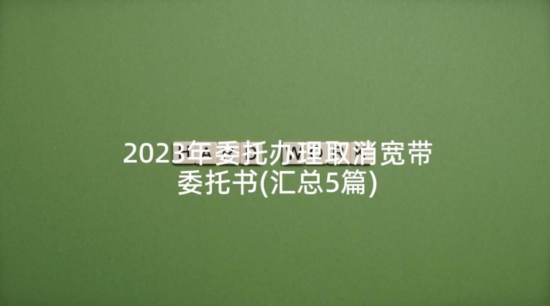 2023年委托办理取消宽带委托书(汇总5篇)