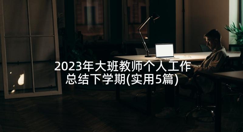 2023年大班教师个人工作总结下学期(实用5篇)