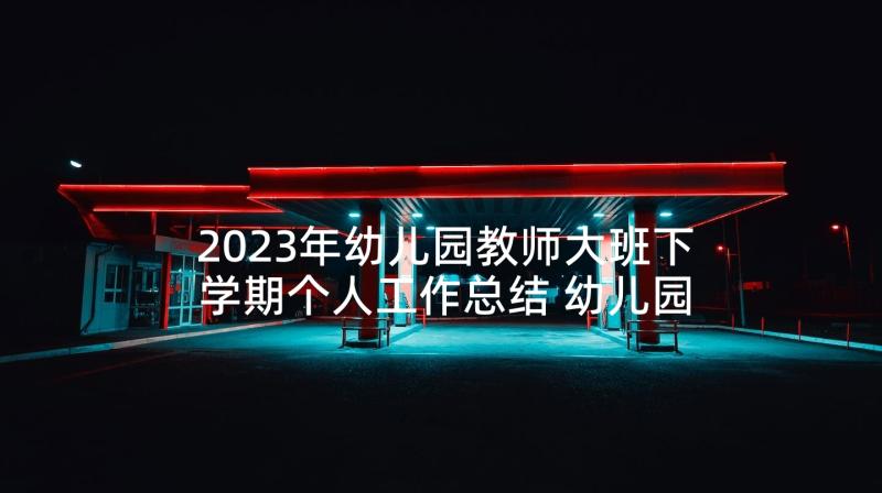 2023年幼儿园教师大班下学期个人工作总结 幼儿园大班教师下学期个人工作总结(优秀5篇)