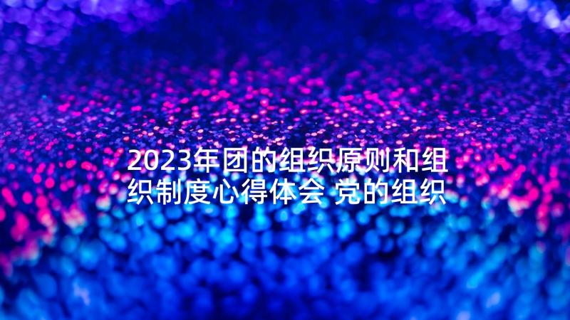 2023年团的组织原则和组织制度心得体会 党的组织原则心得体会(实用6篇)