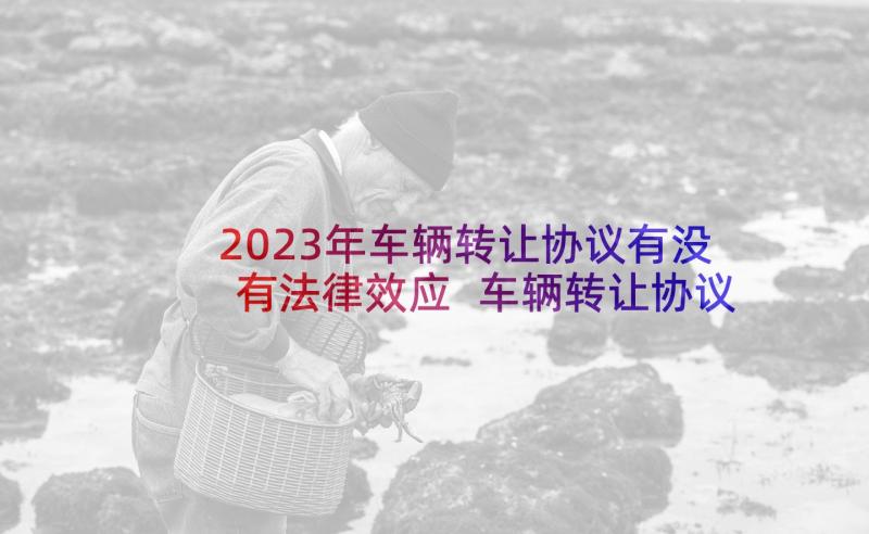 2023年车辆转让协议有没有法律效应 车辆转让协议书(大全7篇)