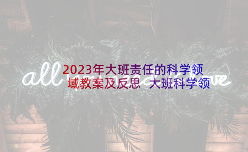 2023年大班责任的科学领域教案及反思 大班科学领域教案(大全7篇)