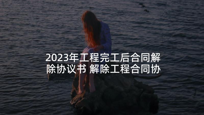 2023年工程完工后合同解除协议书 解除工程合同协议书(优秀5篇)