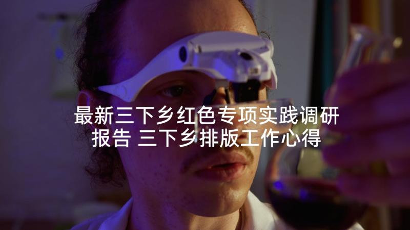 最新三下乡红色专项实践调研报告 三下乡排版工作心得体会(优质5篇)