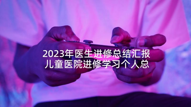 2023年医生进修总结汇报 儿童医院进修学习个人总结(大全10篇)