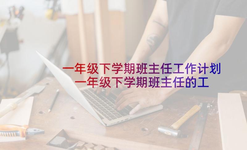 一年级下学期班主任工作计划 一年级下学期班主任的工作计划(精选6篇)