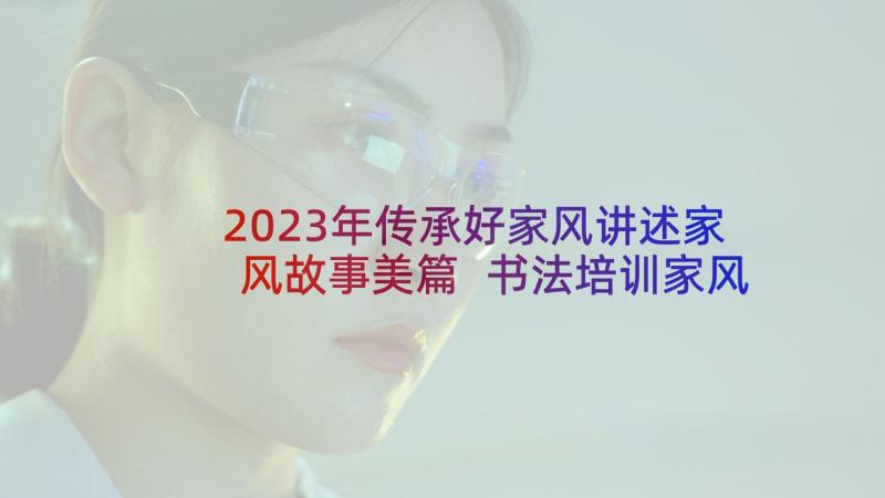 2023年传承好家风讲述家风故事美篇 书法培训家风传承心得体会(优质7篇)