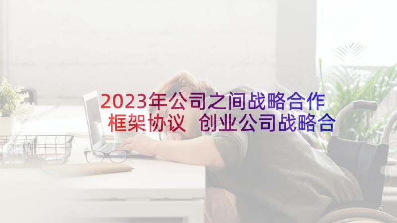 2023年公司之间战略合作框架协议 创业公司战略合作协议书(通用5篇)