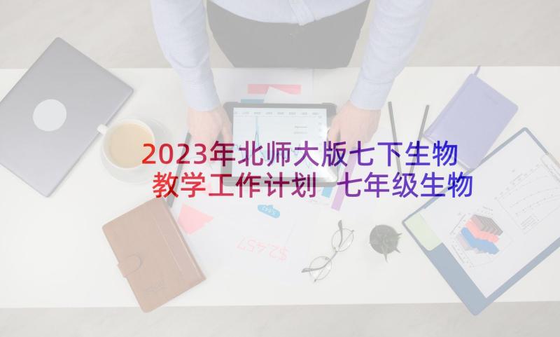 2023年北师大版七下生物教学工作计划 七年级生物教学总结(优秀10篇)