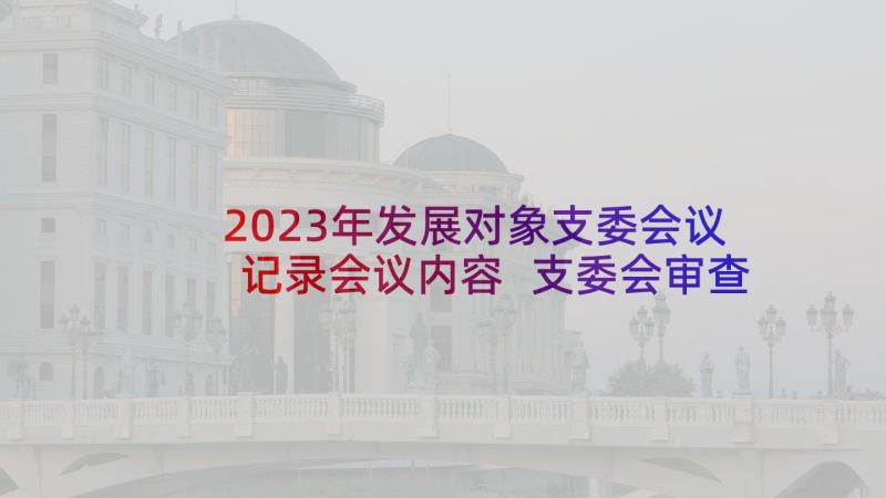 2023年发展对象支委会议记录会议内容 支委会审查发展对象会议记录(汇总5篇)