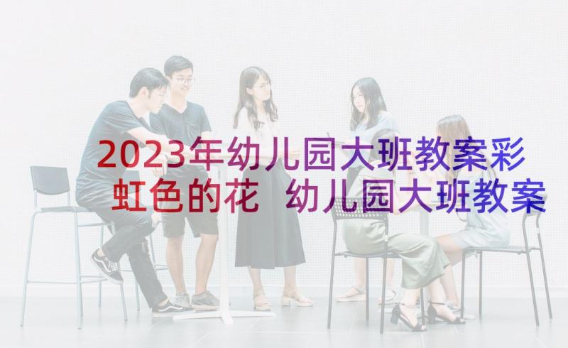 2023年幼儿园大班教案彩虹色的花 幼儿园大班教案彩虹(优秀5篇)