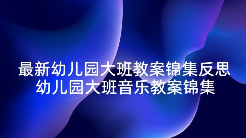 最新幼儿园大班教案锦集反思 幼儿园大班音乐教案锦集(精选10篇)