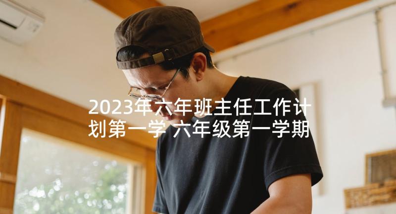 2023年六年班主任工作计划第一学 六年级第一学期班主任工作计划(实用10篇)