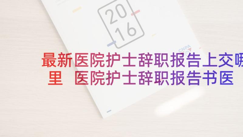 最新医院护士辞职报告上交哪里 医院护士辞职报告书医院护士辞职报告书(优质8篇)