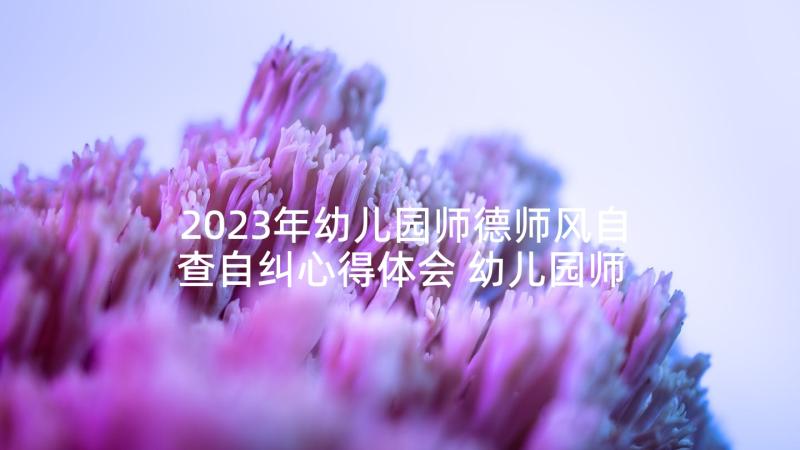 2023年幼儿园师德师风自查自纠心得体会 幼儿园师德师风心得体会(精选7篇)