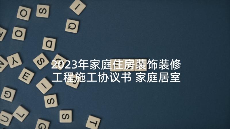 2023年家庭住房装饰装修工程施工协议书 家庭居室装饰装修工程施工协议书(优质5篇)