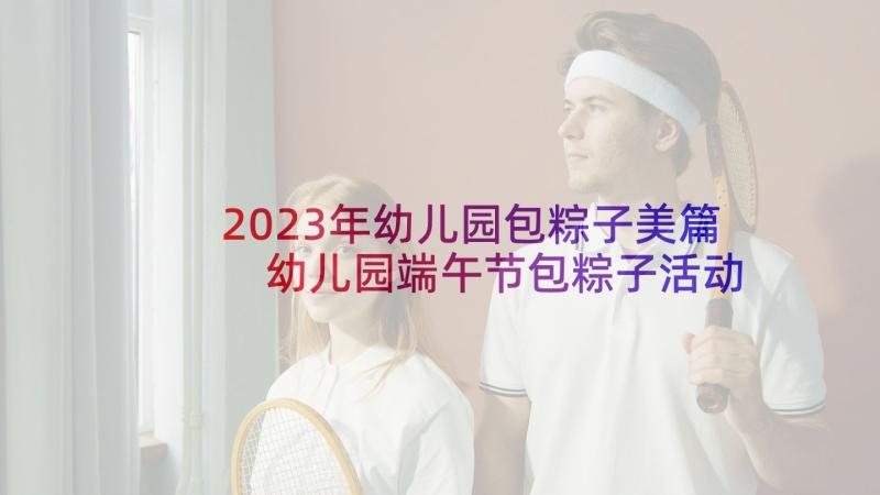 2023年幼儿园包粽子美篇 幼儿园端午节包粽子活动教案(通用5篇)