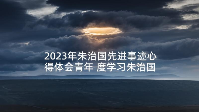 2023年朱治国先进事迹心得体会青年 度学习朱治国同志先进事迹心得体会(优质5篇)