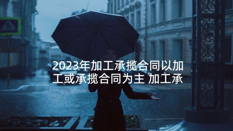 2023年加工承揽合同以加工或承揽合同为主 加工承揽合同(实用5篇)