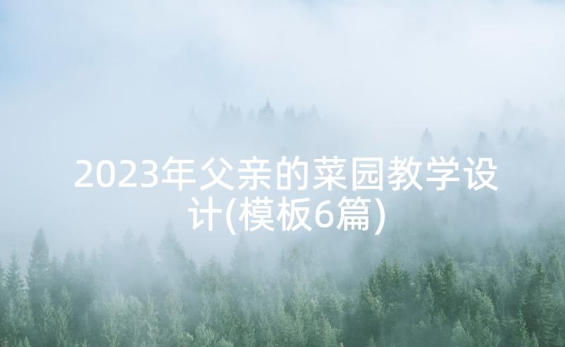 2023年父亲的菜园教学设计(模板6篇)