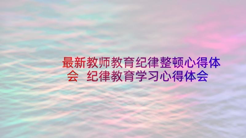 最新教师教育纪律整顿心得体会 纪律教育学习心得体会(精选9篇)