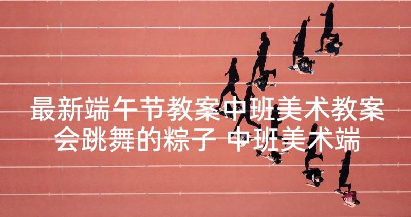 最新端午节教案中班美术教案会跳舞的粽子 中班美术端午节手工活动教案(汇总5篇)