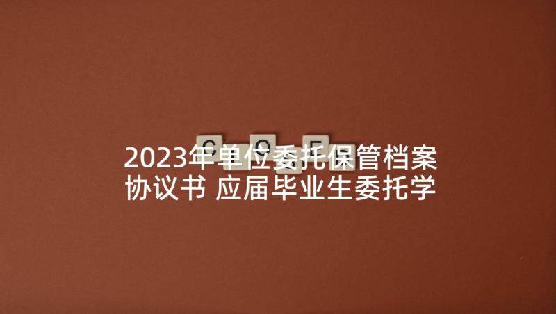 2023年单位委托保管档案协议书 应届毕业生委托学校保管户口档案协议书(实用5篇)