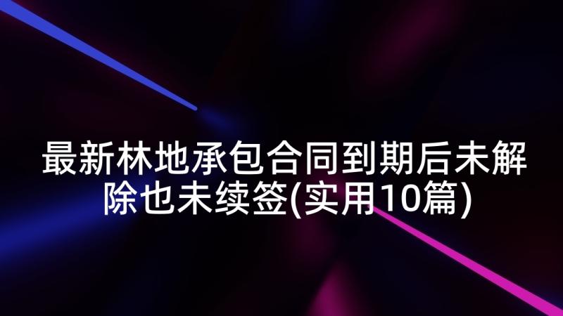 最新林地承包合同到期后未解除也未续签(实用10篇)