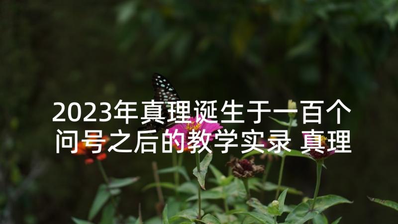 2023年真理诞生于一百个问号之后的教学实录 真理诞生于一百个问号之后教学反思(优质10篇)