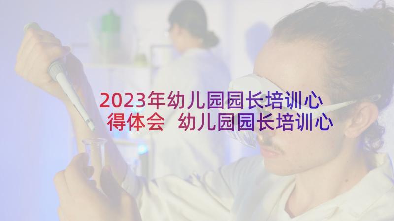 2023年幼儿园园长培训心得体会 幼儿园园长培训心得(精选10篇)