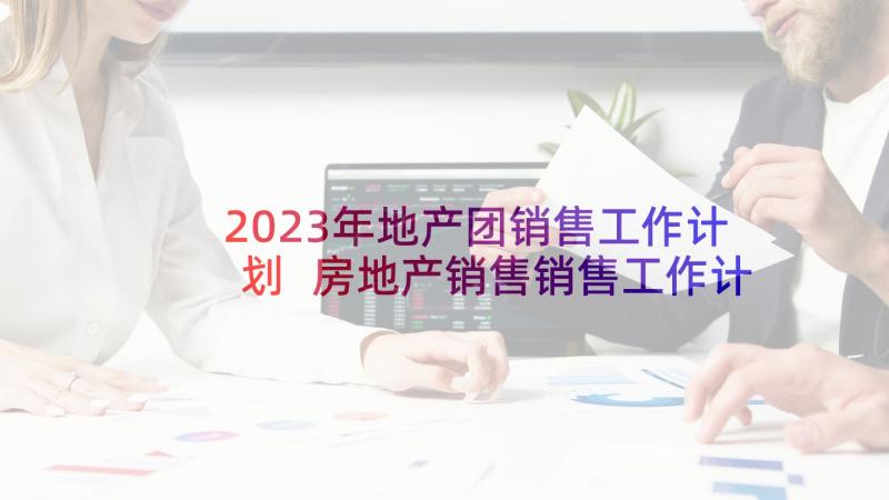 2023年地产团销售工作计划 房地产销售销售工作计划(模板8篇)