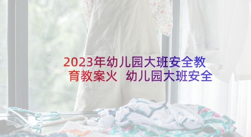 2023年幼儿园大班安全教育教案火 幼儿园大班安全教案(精选7篇)