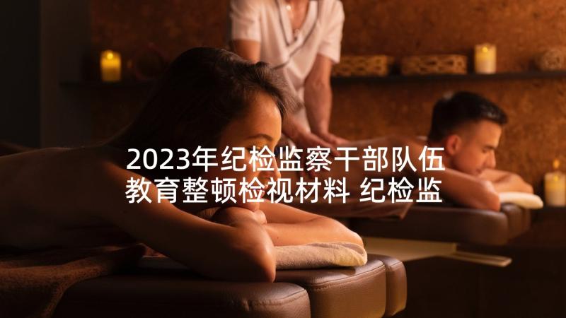 2023年纪检监察干部队伍教育整顿检视材料 纪检监察干部队伍教育整顿表态发言材料(模板5篇)