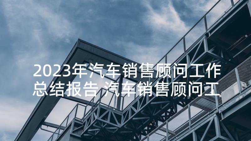 2023年汽车销售顾问工作总结报告 汽车销售顾问工作总结(模板10篇)