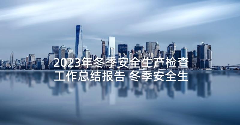 2023年冬季安全生产检查工作总结报告 冬季安全生产大检查工作总结(大全5篇)