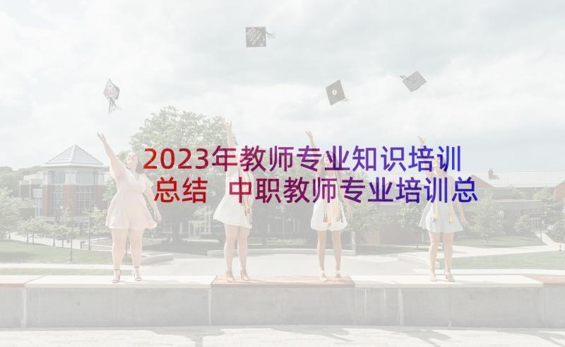 2023年教师专业知识培训总结 中职教师专业培训总结(通用5篇)