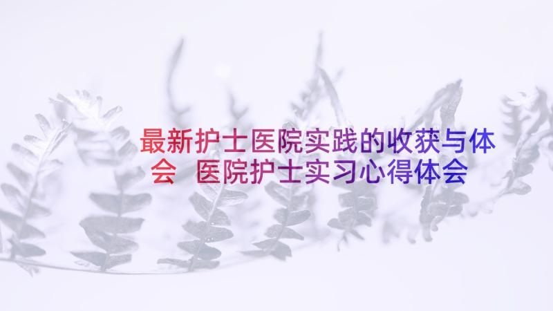 最新护士医院实践的收获与体会 医院护士实习心得体会(优秀8篇)