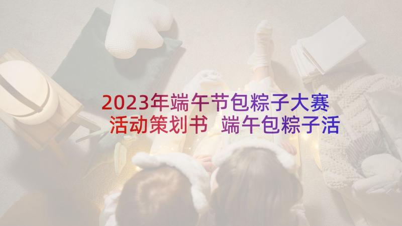 2023年端午节包粽子大赛活动策划书 端午包粽子活动策划(精选7篇)