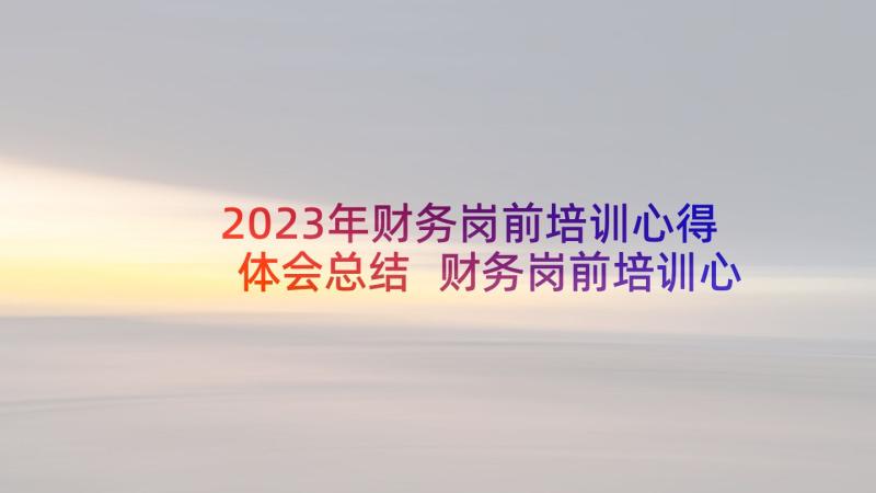 2023年财务岗前培训心得体会总结 财务岗前培训心得体会(汇总5篇)