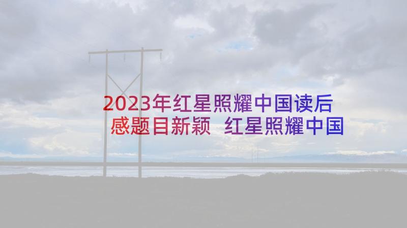2023年红星照耀中国读后感题目新颖 红星照耀中国读后感(模板6篇)