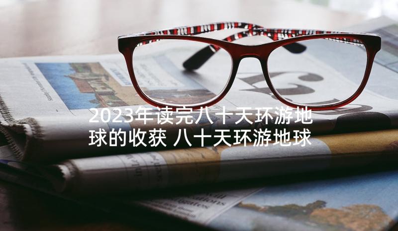 2023年读完八十天环游地球的收获 八十天环游地球读后感(实用5篇)