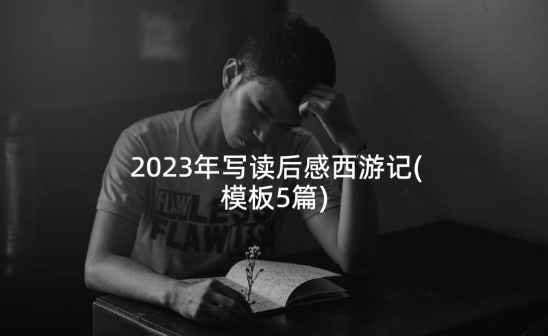 2023年写读后感西游记(模板5篇)