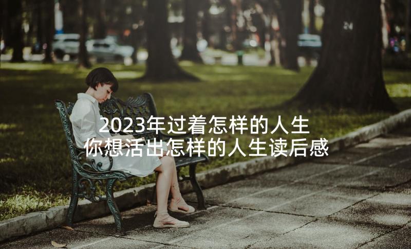 2023年过着怎样的人生 你想活出怎样的人生读后感(优秀5篇)